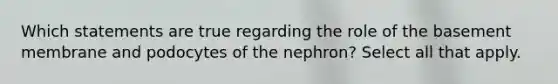 Which statements are true regarding the role of the basement membrane and podocytes of the nephron? Select all that apply.