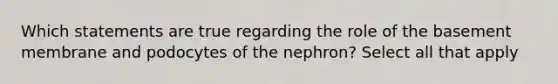 Which statements are true regarding the role of the basement membrane and podocytes of the nephron? Select all that apply