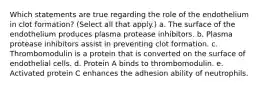 Which statements are true regarding the role of the endothelium in clot formation? (Select all that apply.) a. The surface of the endothelium produces plasma protease inhibitors. b. Plasma protease inhibitors assist in preventing clot formation. c. Thrombomodulin is a protein that is converted on the surface of endothelial cells. d. Protein A binds to thrombomodulin. e. Activated protein C enhances the adhesion ability of neutrophils.