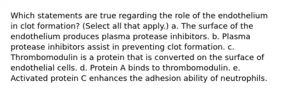 Which statements are true regarding the role of the endothelium in clot formation? (Select all that apply.) a. The surface of the endothelium produces plasma protease inhibitors. b. Plasma protease inhibitors assist in preventing clot formation. c. Thrombomodulin is a protein that is converted on the surface of endothelial cells. d. Protein A binds to thrombomodulin. e. Activated protein C enhances the adhesion ability of neutrophils.