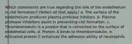 Which statements are true regarding the role of the endothelium in clot formation? (Select all that apply.) a. The surface of the endothelium produces plasma protease inibitors. b. Plasma protease inhibitors assist in preventing clot formation. c. Thrombomodulin is a protein that is converted on the surface of endothelial cells. d. Protein A binds to thrombomodulin. e. Activated protein C enhances the adhesion ability of neutrophils.