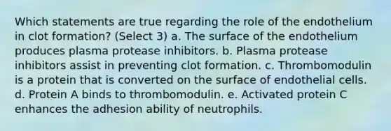 Which statements are true regarding the role of the endothelium in clot formation? (Select 3) a. The surface of the endothelium produces plasma protease inhibitors. b. Plasma protease inhibitors assist in preventing clot formation. c. Thrombomodulin is a protein that is converted on the surface of endothelial cells. d. Protein A binds to thrombomodulin. e. Activated protein C enhances the adhesion ability of neutrophils.