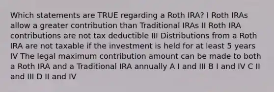 Which statements are TRUE regarding a Roth IRA? I Roth IRAs allow a greater contribution than Traditional IRAs II Roth IRA contributions are not tax deductible III Distributions from a Roth IRA are not taxable if the investment is held for at least 5 years IV The legal maximum contribution amount can be made to both a Roth IRA and a Traditional IRA annually A I and III B I and IV C II and III D II and IV