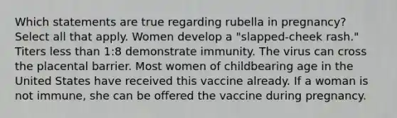 Which statements are true regarding rubella in pregnancy? Select all that apply. Women develop a "slapped-cheek rash." Titers less than 1:8 demonstrate immunity. The virus can cross the placental barrier. Most women of childbearing age in the United States have received this vaccine already. If a woman is not immune, she can be offered the vaccine during pregnancy.