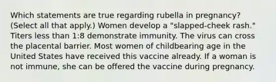 Which statements are true regarding rubella in pregnancy? (Select all that apply.) Women develop a "slapped-cheek rash." Titers less than 1:8 demonstrate immunity. The virus can cross the placental barrier. Most women of childbearing age in the United States have received this vaccine already. If a woman is not immune, she can be offered the vaccine during pregnancy.