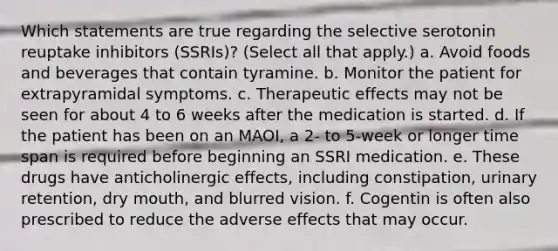 Which statements are true regarding the selective serotonin reuptake inhibitors (SSRIs)? (Select all that apply.) a. Avoid foods and beverages that contain tyramine. b. Monitor the patient for extrapyramidal symptoms. c. Therapeutic effects may not be seen for about 4 to 6 weeks after the medication is started. d. If the patient has been on an MAOI, a 2- to 5-week or longer time span is required before beginning an SSRI medication. e. These drugs have anticholinergic effects, including constipation, urinary retention, dry mouth, and blurred vision. f. Cogentin is often also prescribed to reduce the adverse effects that may occur.