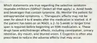 Which statements are true regarding the selective serotonin reuptake inhibitors (SSRIs)? (Select all that apply.) a. Avoid foods and beverages that contain tyramine. 0b. Monitor the patient for extrapyramidal symptoms. c. Therapeutic effects may not be seen for about 4 to 6 weeks after the medication is started. d. If the patient has been on an MAOI, a 2- to 5-week or longer time span is required before beginning an SSRI medication. e. These drugs have anticholinergic effects, including constipation, urinary retention, dry mouth, and blurred vision. f. Cogentin is often also prescribed to reduce the adverse effects that may occur.