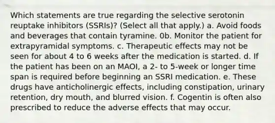 Which statements are true regarding the selective serotonin reuptake inhibitors (SSRIs)? (Select all that apply.) a. Avoid foods and beverages that contain tyramine. 0b. Monitor the patient for extrapyramidal symptoms. c. Therapeutic effects may not be seen for about 4 to 6 weeks after the medication is started. d. If the patient has been on an MAOI, a 2- to 5-week or longer time span is required before beginning an SSRI medication. e. These drugs have anticholinergic effects, including constipation, urinary retention, dry mouth, and blurred vision. f. Cogentin is often also prescribed to reduce the adverse effects that may occur.