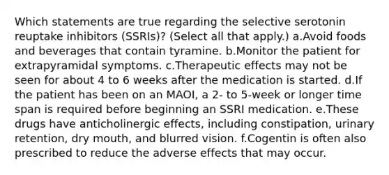 Which statements are true regarding the selective serotonin reuptake inhibitors (SSRIs)? (Select all that apply.) a.Avoid foods and beverages that contain tyramine. b.Monitor the patient for extrapyramidal symptoms. c.Therapeutic effects may not be seen for about 4 to 6 weeks after the medication is started. d.If the patient has been on an MAOI, a 2- to 5-week or longer time span is required before beginning an SSRI medication. e.These drugs have anticholinergic effects, including constipation, urinary retention, dry mouth, and blurred vision. f.Cogentin is often also prescribed to reduce the adverse effects that may occur.