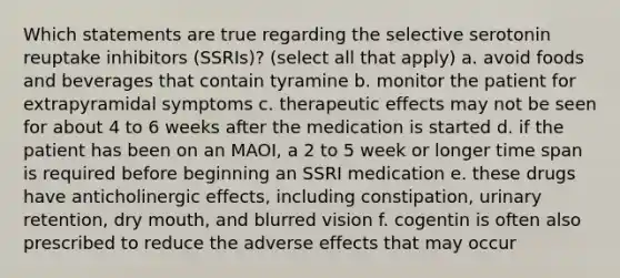 Which statements are true regarding the selective serotonin reuptake inhibitors (SSRIs)? (select all that apply) a. avoid foods and beverages that contain tyramine b. monitor the patient for extrapyramidal symptoms c. therapeutic effects may not be seen for about 4 to 6 weeks after the medication is started d. if the patient has been on an MAOI, a 2 to 5 week or longer time span is required before beginning an SSRI medication e. these drugs have anticholinergic effects, including constipation, urinary retention, dry mouth, and blurred vision f. cogentin is often also prescribed to reduce the adverse effects that may occur