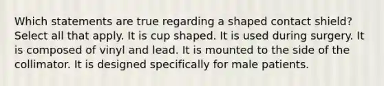 Which statements are true regarding a shaped contact shield? Select all that apply. It is cup shaped. It is used during surgery. It is composed of vinyl and lead. It is mounted to the side of the collimator. It is designed specifically for male patients.