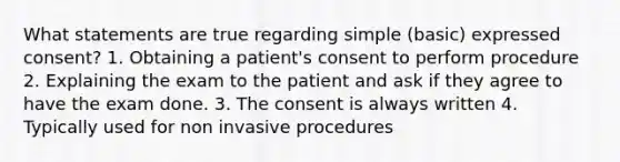 What statements are true regarding simple (basic) expressed consent? 1. Obtaining a patient's consent to perform procedure 2. Explaining the exam to the patient and ask if they agree to have the exam done. 3. The consent is always written 4. Typically used for non invasive procedures