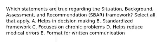 Which statements are true regarding the Situation, Background, Assessment, and Recommendation (SBAR) framework? Select all that apply. A. Helps in decision making B. Standardized framework C. Focuses on chronic problems D. Helps reduce medical errors E. Format for written communication