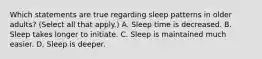 Which statements are true regarding sleep patterns in older adults? (Select all that apply.) A. Sleep time is decreased. B. Sleep takes longer to initiate. C. Sleep is maintained much easier. D. Sleep is deeper.