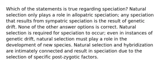 Which of the statements is true regarding speciation? Natural selection only plays a role in allopatric speciation; any speciation that results from sympatric speciation is the result of genetic drift. None of the other answer options is correct. Natural selection is required for speciation to occur; even in instances of genetic drift, natural selection must play a role in the development of new species. Natural selection and hybridization are intimately connected and result in speciation due to the selection of specific post-zygotic factors.