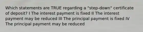 Which statements are TRUE regarding a "step-down" certificate of deposit? I The interest payment is fixed II The interest payment may be reduced III The principal payment is fixed IV The principal payment may be reduced