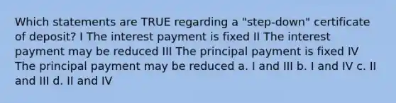 Which statements are TRUE regarding a "step-down" certificate of deposit? I The interest payment is fixed II The interest payment may be reduced III The principal payment is fixed IV The principal payment may be reduced a. I and III b. I and IV c. II and III d. II and IV