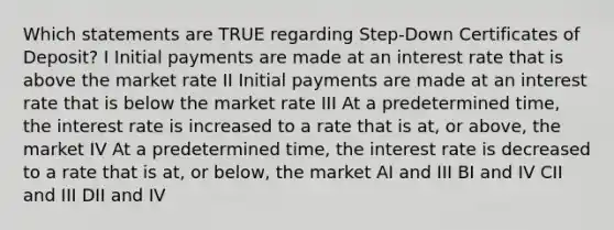 Which statements are TRUE regarding Step-Down Certificates of Deposit? I Initial payments are made at an interest rate that is above the market rate II Initial payments are made at an interest rate that is below the market rate III At a predetermined time, the interest rate is increased to a rate that is at, or above, the market IV At a predetermined time, the interest rate is decreased to a rate that is at, or below, the market AI and III BI and IV CII and III DII and IV