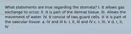 What statements are true regarding the stomata? I. It allows gas exchange to occur. II. It is part of the dermal tissue. III. Allows the movement of water. IV. It consist of two guard cells. V. It is part of the vascular tissue. a. IV and III b. I, II, III and IV c. I, IV, V d. I, II, IV