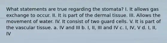 What statements are true regarding the stomata? I. It allows gas exchange to occur. II. It is part of the dermal tissue. III. Allows the movement of water. IV. It consist of two guard cells. V. It is part of the vascular tissue. a. IV and III b. I, II, III and IV c. I, IV, V d. I, II, IV