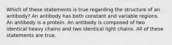 Which of these statements is true regarding the structure of an antibody? An antibody has both constant and variable regions. An antibody is a protein. An antibody is composed of two identical heavy chains and two identical light chains. All of these statements are true.