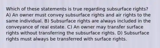 Which of these statements is true regarding subsurface rights? A) An owner must convey subsurface rights and air rights to the same individual. B) Subsurface rights are always included in the conveyance of real estate. C) An owner may transfer surface rights without transferring the subsurface rights. D) Subsurface rights must always be transferred with surface rights.