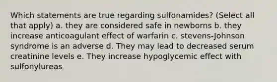 Which statements are true regarding sulfonamides? (Select all that apply) a. they are considered safe in newborns b. they increase anticoagulant effect of warfarin c. stevens-Johnson syndrome is an adverse d. They may lead to decreased serum creatinine levels e. They increase hypoglycemic effect with sulfonylureas