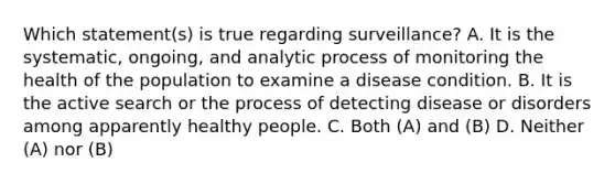 Which statement(s) is true regarding surveillance? A. It is the systematic, ongoing, and analytic process of monitoring the health of the population to examine a disease condition. B. It is the active search or the process of detecting disease or disorders among apparently healthy people. C. Both (A) and (B) D. Neither (A) nor (B)