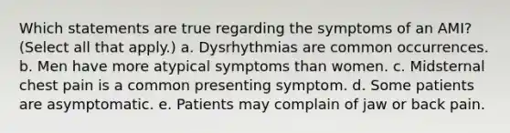 Which statements are true regarding the symptoms of an AMI? (Select all that apply.) a. Dysrhythmias are common occurrences. b. Men have more atypical symptoms than women. c. Midsternal chest pain is a common presenting symptom. d. Some patients are asymptomatic. e. Patients may complain of jaw or back pain.