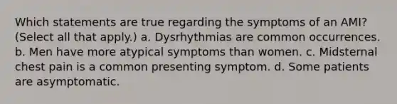 Which statements are true regarding the symptoms of an AMI? (Select all that apply.) a. Dysrhythmias are common occurrences. b. Men have more atypical symptoms than women. c. Midsternal chest pain is a common presenting symptom. d. Some patients are asymptomatic.