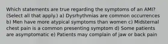 Which statements are true regarding the symptoms of an AMI? (Select all that apply.) a) Dysrhythmias are common occurrences b) Men have more atypical symptoms than women c) Midsternal chest pain is a common presenting symptom d) Some patients are asymptomatic e) Patients may complain of jaw or back pain