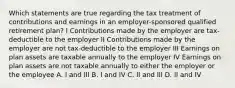 Which statements are true regarding the tax treatment of contributions and earnings in an employer-sponsored qualified retirement plan? I Contributions made by the employer are tax-deductible to the employer II Contributions made by the employer are not tax-deductible to the employer III Earnings on plan assets are taxable annually to the employer IV Earnings on plan assets are not taxable annually to either the employer or the employee A. I and III B. I and IV C. II and III D. II and IV