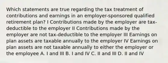 Which statements are true regarding the tax treatment of contributions and earnings in an employer-sponsored qualified retirement plan? I Contributions made by the employer are tax-deductible to the employer II Contributions made by the employer are not tax-deductible to the employer III Earnings on plan assets are taxable annually to the employer IV Earnings on plan assets are not taxable annually to either the employer or the employee A. I and III B. I and IV C. II and III D. II and IV