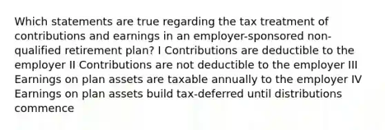 Which statements are true regarding the tax treatment of contributions and earnings in an employer-sponsored non-qualified retirement plan? I Contributions are deductible to the employer II Contributions are not deductible to the employer III Earnings on plan assets are taxable annually to the employer IV Earnings on plan assets build tax-deferred until distributions commence