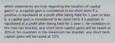 which statements are true regarding the taxation of capital gains? a. a capital gain is considered to be short term if a position is liquidated at a profit after being held for 1 year or less b. a capital gain is considered to be short term if a position is liquidated at a profit after being held for 1 year c. for investors in the max tax bracket, any short term capital gains will be taxed at 20% d. for investors in the maximum tax bracket, any short term capital gains will be taxed at 15%