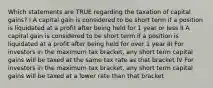 Which statements are TRUE regarding the taxation of capital gains? I A capital gain is considered to be short term if a position is liquidated at a profit after being held for 1 year or less II A capital gain is considered to be short term if a position is liquidated at a profit after being held for over 1 year III For investors in the maximum tax bracket, any short term capital gains will be taxed at the same tax rate as that bracket IV For investors in the maximum tax bracket, any short term capital gains will be taxed at a lower rate than that bracket