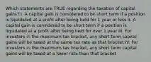 Which statements are TRUE regarding the taxation of capital gains? I. A capital gain is considered to be short term if a position is liquidated at a profit after being held for 1 year or less II. A capital gain is considered to be short term if a position is liquidated at a profit after being held for over 1 year III. For investors in the maximum tax bracket, any short term capital gains will be taxed at the same tax rate as that bracket IV. For investors in the maximum tax bracket, any short term capital gains will be taxed at a lower rate than that bracket