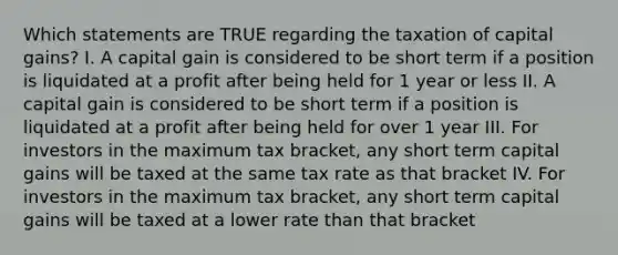 Which statements are TRUE regarding the taxation of capital gains? I. A capital gain is considered to be short term if a position is liquidated at a profit after being held for 1 year or less II. A capital gain is considered to be short term if a position is liquidated at a profit after being held for over 1 year III. For investors in the maximum tax bracket, any short term capital gains will be taxed at the same tax rate as that bracket IV. For investors in the maximum tax bracket, any short term capital gains will be taxed at a lower rate than that bracket