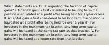 Which statements are TRUE regarding the taxation of capital gains? I. A capital gain is first considered to be long term if a position is liquidated at a profit after being held for 1 year or less II. A capital gain is first considered to be long term if a position is liquidated at a profit after being held for over 1 year III. For investors in the maximum tax bracket, any long term capital gains will be taxed at the same tax rate as that bracket IV. For investors in the maximum tax bracket, any long term capital gains will be taxed at a lower rate than that bracket