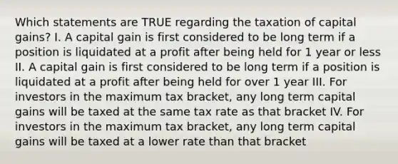 Which statements are TRUE regarding the taxation of capital gains? I. A capital gain is first considered to be long term if a position is liquidated at a profit after being held for 1 year or less II. A capital gain is first considered to be long term if a position is liquidated at a profit after being held for over 1 year III. For investors in the maximum tax bracket, any long term capital gains will be taxed at the same tax rate as that bracket IV. For investors in the maximum tax bracket, any long term capital gains will be taxed at a lower rate than that bracket