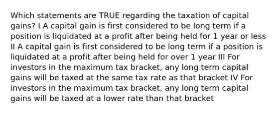 Which statements are TRUE regarding the taxation of capital gains? I A capital gain is first considered to be long term if a position is liquidated at a profit after being held for 1 year or less II A capital gain is first considered to be long term if a position is liquidated at a profit after being held for over 1 year III For investors in the maximum tax bracket, any long term capital gains will be taxed at the same tax rate as that bracket IV For investors in the maximum tax bracket, any long term capital gains will be taxed at a lower rate than that bracket