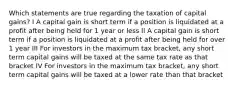 Which statements are true regarding the taxation of capital gains? I A capital gain is short term if a position is liquidated at a profit after being held for 1 year or less II A capital gain is short term if a position is liquidated at a profit after being held for over 1 year III For investors in the maximum tax bracket, any short term capital gains will be taxed at the same tax rate as that bracket IV For investors in the maximum tax bracket, any short term capital gains will be taxed at a lower rate than that bracket