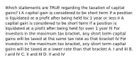 Which statements are TRUE regarding the taxation of capital gains? I A capital gain is considered to be short term if a position is liquidated at a profit after being held for 1 year or less II A capital gain is considered to be short term if a position is liquidated at a profit after being held for over 1 year III For investors in the maximum tax bracket, any short term capital gains will be taxed at the same tax rate as that bracket IV For investors in the maximum tax bracket, any short term capital gains will be taxed at a lower rate than that bracket A. I and III B. I and IV C. II and III D. II and IV