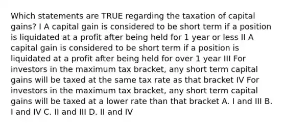 Which statements are TRUE regarding the taxation of capital gains? I A capital gain is considered to be short term if a position is liquidated at a profit after being held for 1 year or less II A capital gain is considered to be short term if a position is liquidated at a profit after being held for over 1 year III For investors in the maximum tax bracket, any short term capital gains will be taxed at the same tax rate as that bracket IV For investors in the maximum tax bracket, any short term capital gains will be taxed at a lower rate than that bracket A. I and III B. I and IV C. II and III D. II and IV