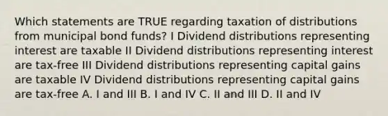 Which statements are TRUE regarding taxation of distributions from municipal bond funds? I Dividend distributions representing interest are taxable II Dividend distributions representing interest are tax-free III Dividend distributions representing capital gains are taxable IV Dividend distributions representing capital gains are tax-free A. I and III B. I and IV C. II and III D. II and IV