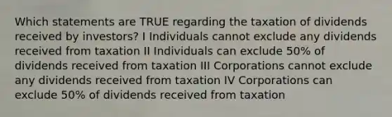 Which statements are TRUE regarding the taxation of dividends received by investors? I Individuals cannot exclude any dividends received from taxation II Individuals can exclude 50% of dividends received from taxation III Corporations cannot exclude any dividends received from taxation IV Corporations can exclude 50% of dividends received from taxation