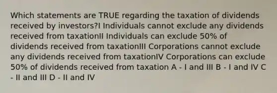 Which statements are TRUE regarding the taxation of dividends received by investors?I Individuals cannot exclude any dividends received from taxationII Individuals can exclude 50% of dividends received from taxationIII Corporations cannot exclude any dividends received from taxationIV Corporations can exclude 50% of dividends received from taxation A - I and III B - I and IV C - II and III D - II and IV