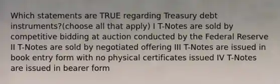 Which statements are TRUE regarding Treasury debt instruments?(choose all that apply) I T-Notes are sold by competitive bidding at auction conducted by the Federal Reserve II T-Notes are sold by negotiated offering III T-Notes are issued in book entry form with no physical certificates issued IV T-Notes are issued in bearer form