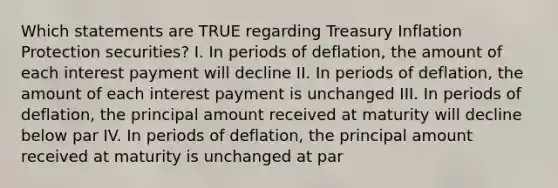 Which statements are TRUE regarding Treasury Inflation Protection securities? I. In periods of deflation, the amount of each interest payment will decline II. In periods of deflation, the amount of each interest payment is unchanged III. In periods of deflation, the principal amount received at maturity will decline below par IV. In periods of deflation, the principal amount received at maturity is unchanged at par