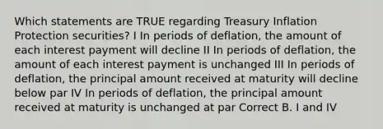 Which statements are TRUE regarding Treasury Inflation Protection securities? I In periods of deflation, the amount of each interest payment will decline II In periods of deflation, the amount of each interest payment is unchanged III In periods of deflation, the principal amount received at maturity will decline below par IV In periods of deflation, the principal amount received at maturity is unchanged at par Correct B. I and IV